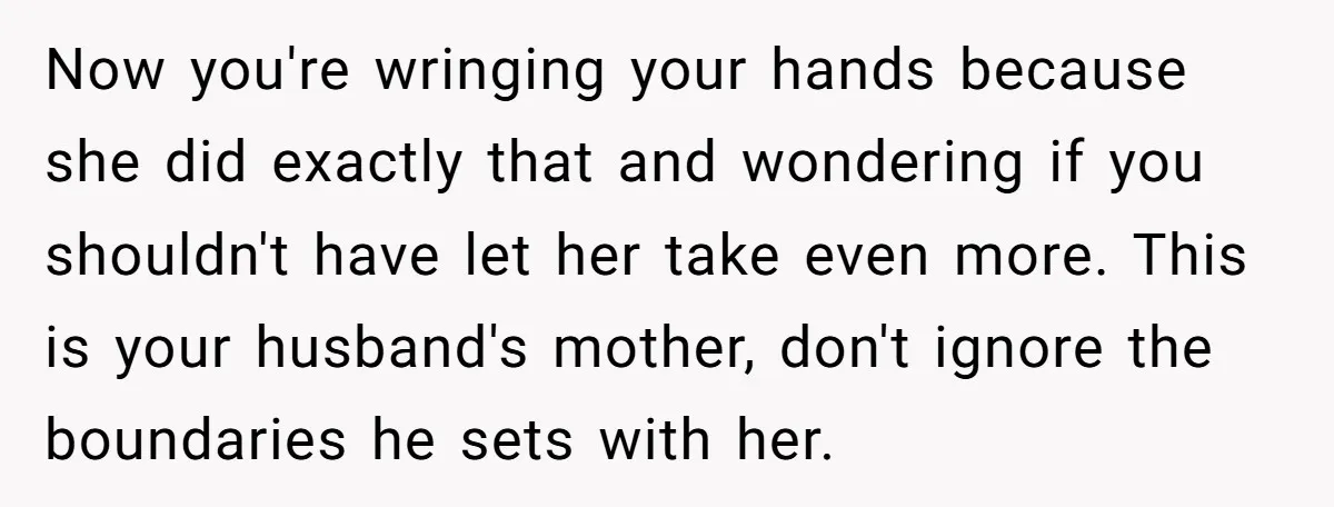Now you're wringing your hands because she did exactly that and wondering if you shouldn't have let her take even more. This is your husband's mother, don't ignore the boundaries...