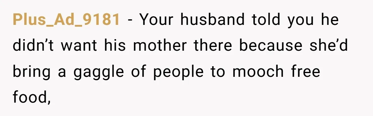 Plus_Ad_9181 − Your husband told you he didn’t want his mother there because she’d bring a gaggle of people to mooch free food,
