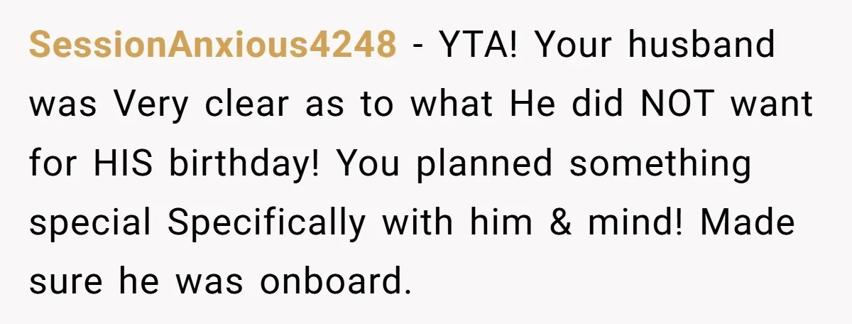 SessionAnxious4248 − YTA! Your husband was Very clear as to what He did NOT want for HIS birthday! You planned something special Specifically with him & mind! Made sure he...