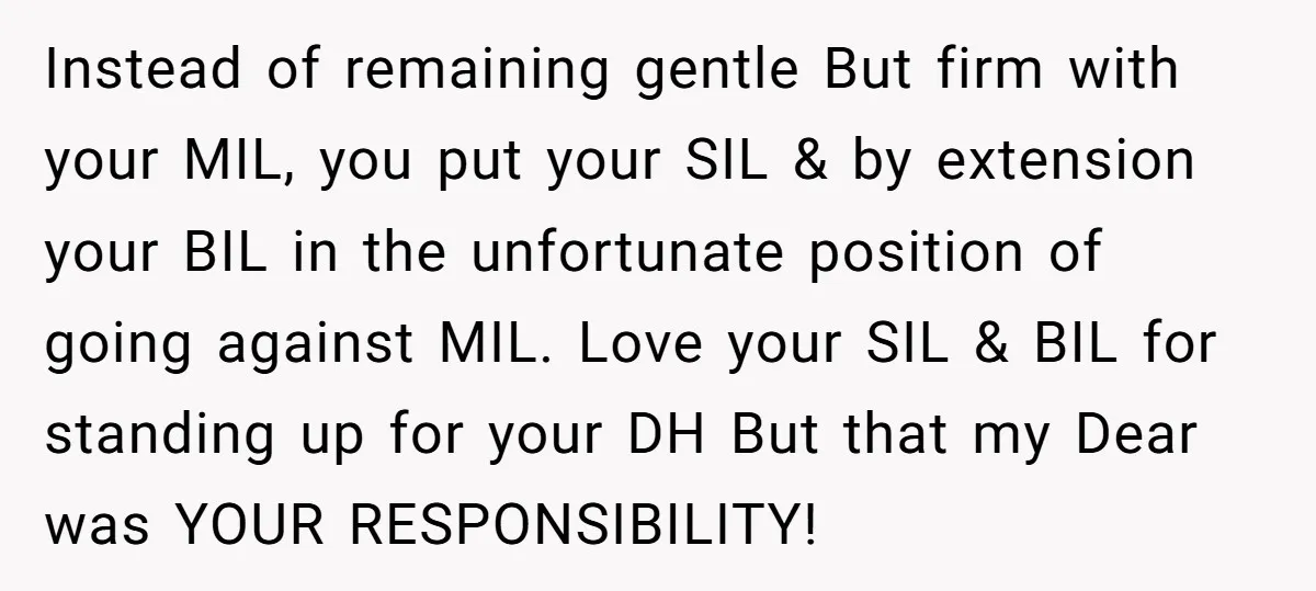Instead of remaining gentle But firm with your MIL, you put your SIL & by extension your BIL in the unfortunate position of going against MIL. Love your SIL &...