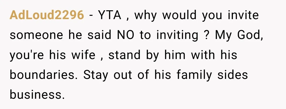 AdLoud2296 − YTA , why would you invite someone he said NO to inviting ? My God, you're his wife , stand by him with his boundaries. Stay out of...