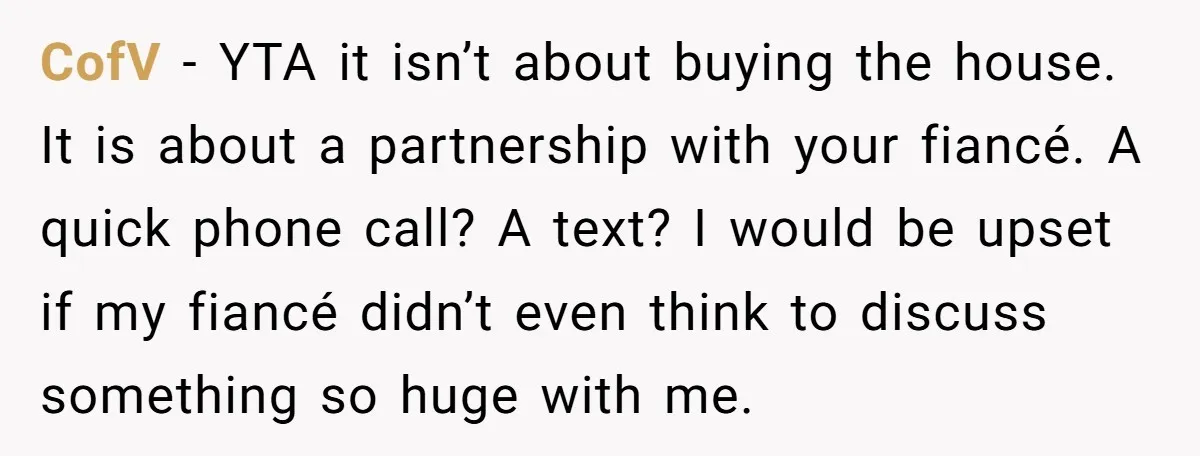 CofV − YTA it isn’t about buying the house. It is about a partnership with your fiancé. A quick phone call? A text? I would be upset if my fiancé...