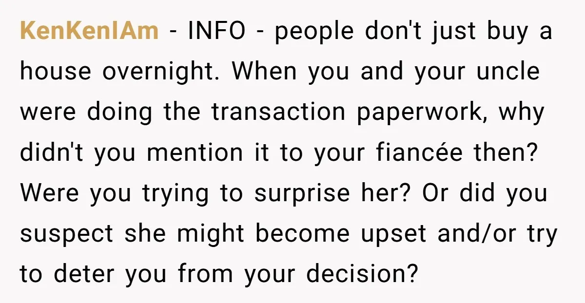 KenKenIAm − INFO - people don't just buy a house overnight. When you and your uncle were doing the transaction paperwork, why didn't you mention it to your fiancée then?...