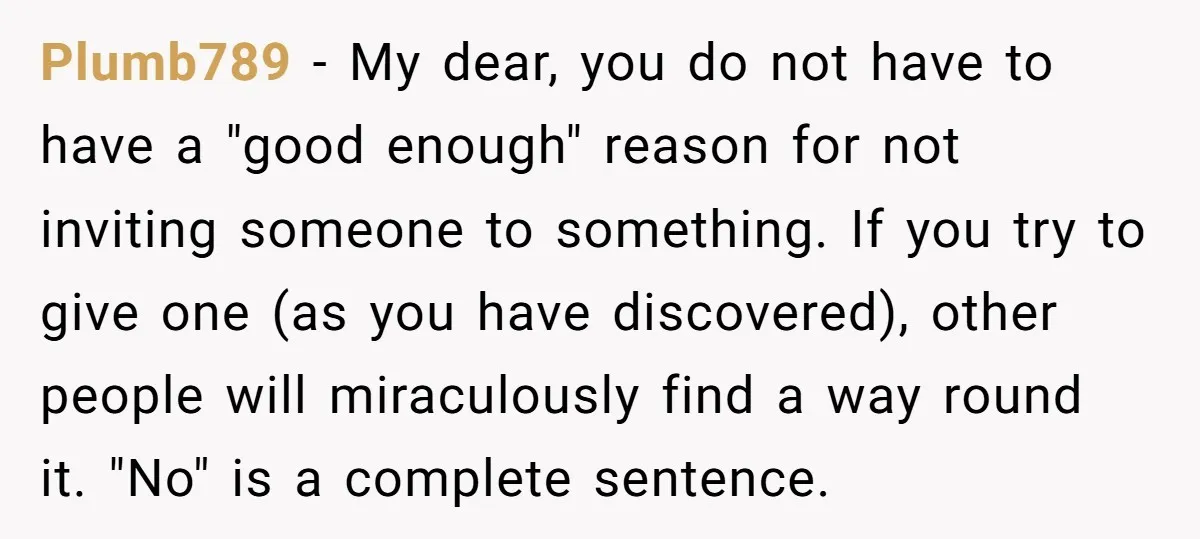 Plumb789 − My dear, you do not have to have a "good enough" reason for not inviting someone to something. If you try to give one (as you have discovered),...