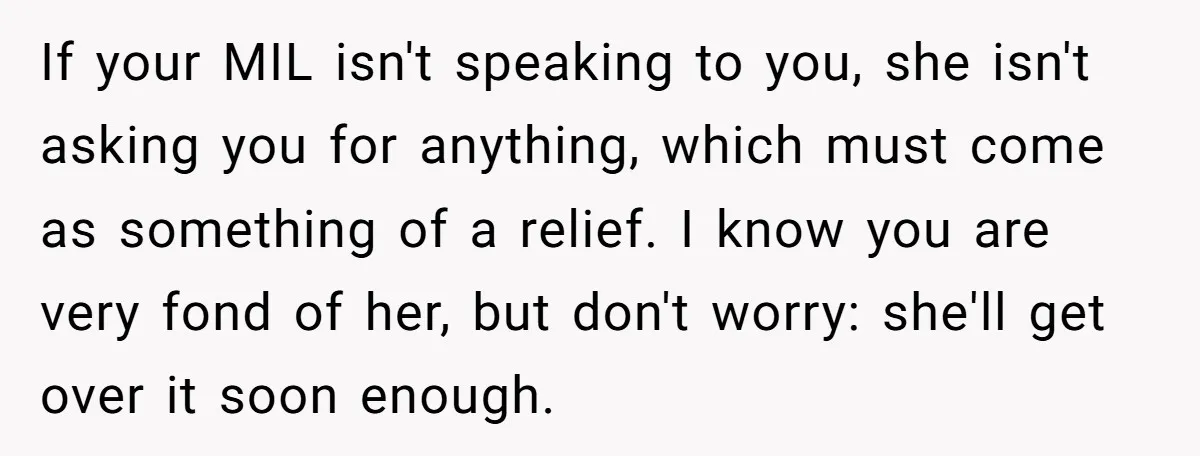 If your MIL isn't speaking to you, she isn't asking you for anything, which must come as something of a relief. I know you are very fond of her, but...