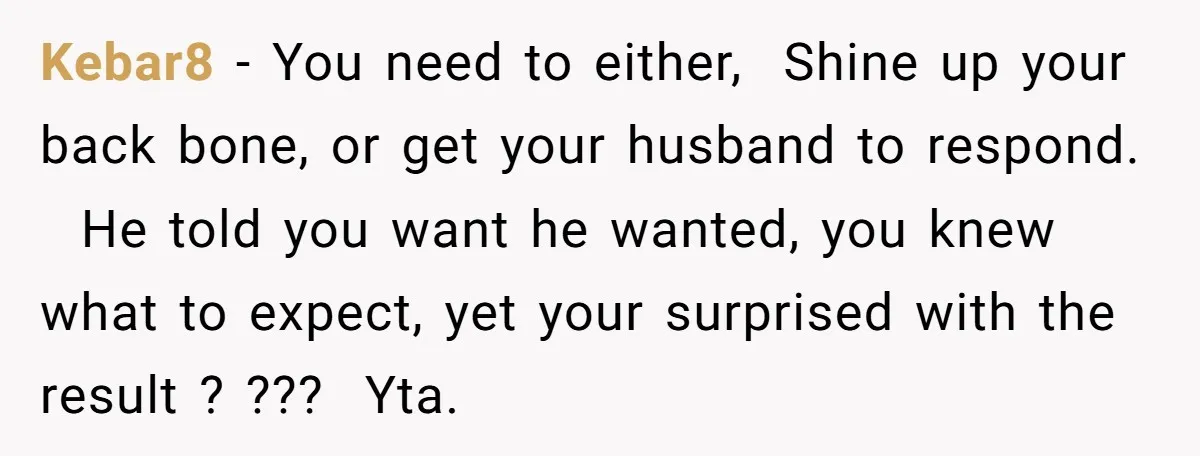 Kebar8 − You need to either, Shine up your back bone, or get your husband to respond. He told you want he wanted, you knew what to expect, yet your...