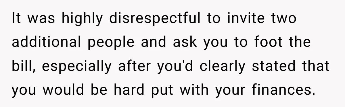 It was highly disrespectful to invite two additional people and ask you to foot the bill, especially after you'd clearly stated that you would be hard put with your finances.