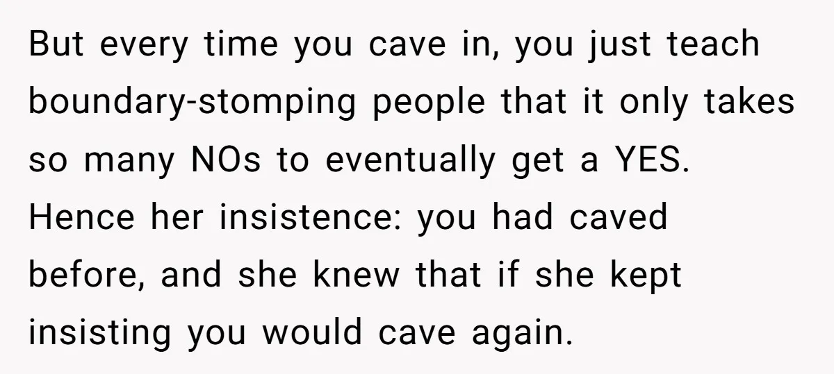 But every time you cave in, you just teach boundary-stomping people that it only takes so many NOs to eventually get a YES. Hence her insistence: you had caved before,...