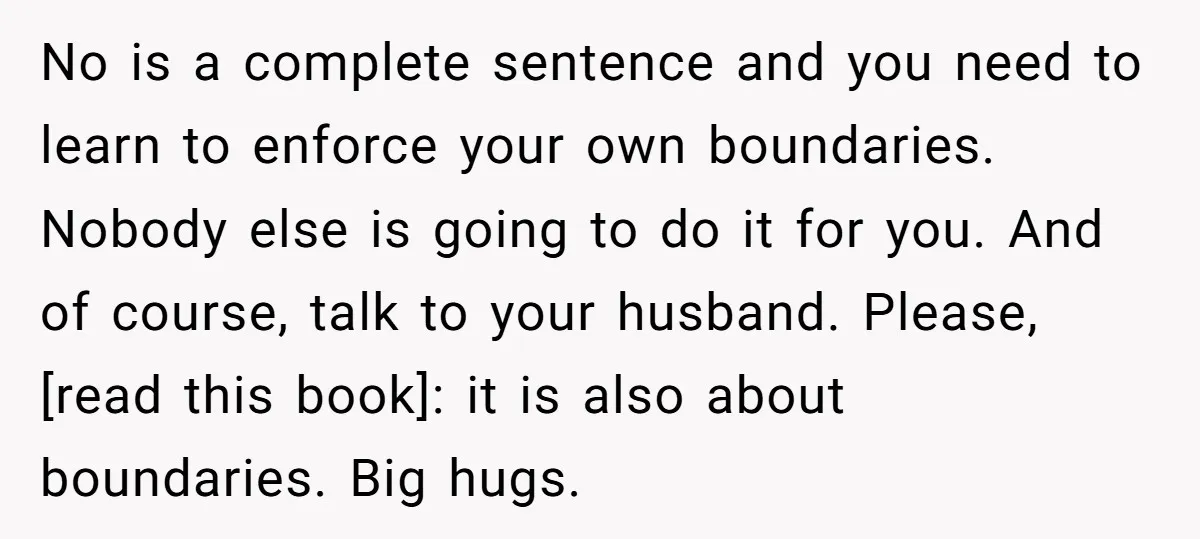 No is a complete sentence and you need to learn to enforce your own boundaries. Nobody else is going to do it for you. And of course, talk to your...