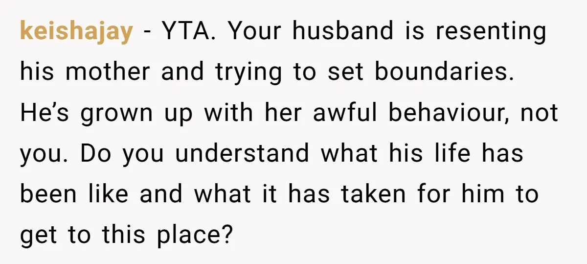 keishajay − YTA. Your husband is resenting his mother and trying to set boundaries. He’s grown up with her awful behaviour, not you. Do you understand what his life has...