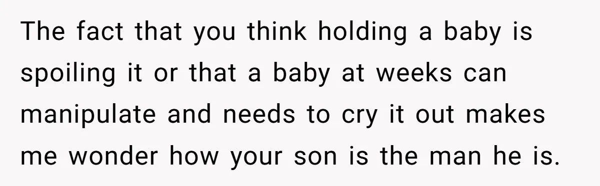 The fact that you think holding a baby is spoiling it or that a baby at weeks can manipulate and needs to cry it out makes me wonder how your...