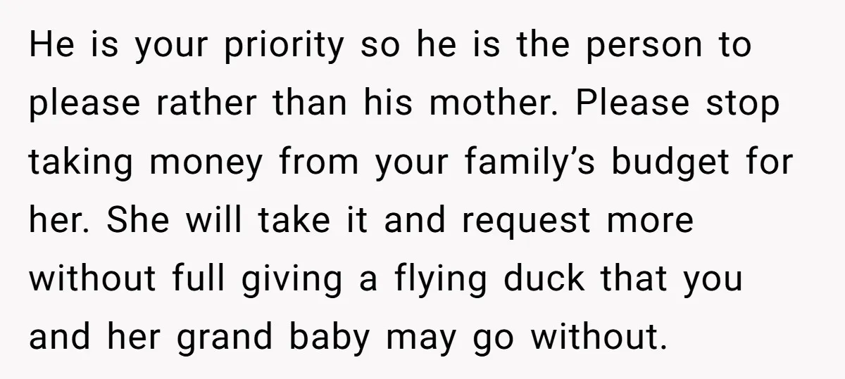 He is your priority so he is the person to please rather than his mother. Please stop taking money from your family’s budget for her. She will take it and...