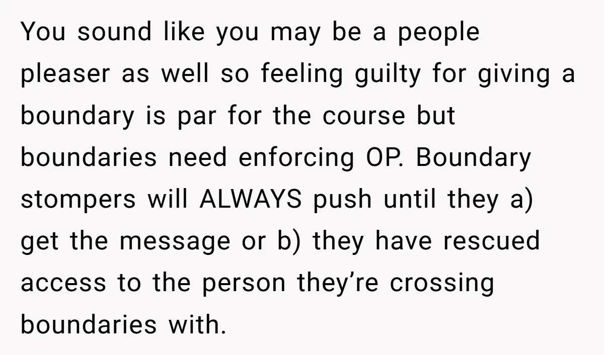 You sound like you may be a people pleaser as well so feeling guilty for giving a boundary is par for the course but boundaries need enforcing OP. Boundary stompers...