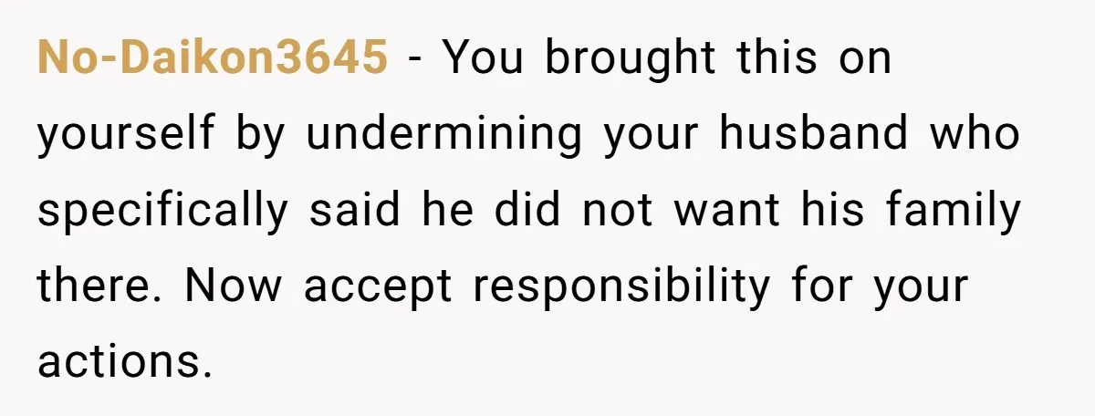 No-Daikon3645 − You brought this on yourself by undermining your husband who specifically said he did not want his family there. Now accept responsibility for your actions.