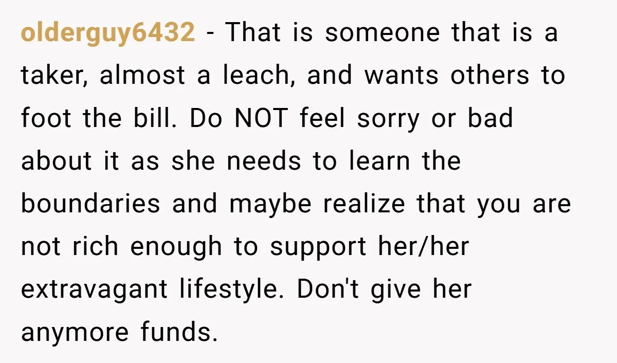 olderguy6432 − That is someone that is a taker, almost a leach, and wants others to foot the bill. Do NOT feel sorry or bad about it as she needs...