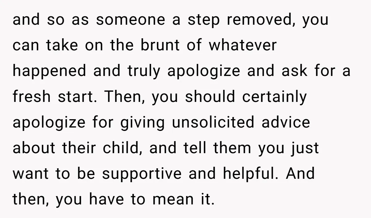 and so as someone a step removed, you can take on the brunt of whatever happened and truly apologize and ask for a fresh start. Then, you should certainly apologize...
