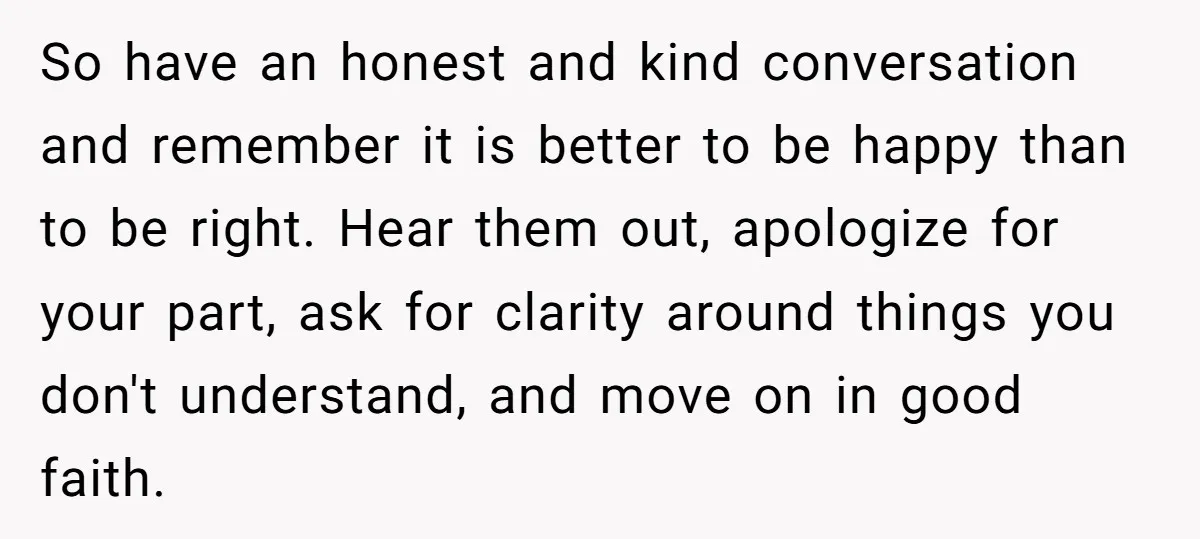 So have an honest and kind conversation and remember it is better to be happy than to be right. Hear them out, apologize for your part, ask for clarity around...