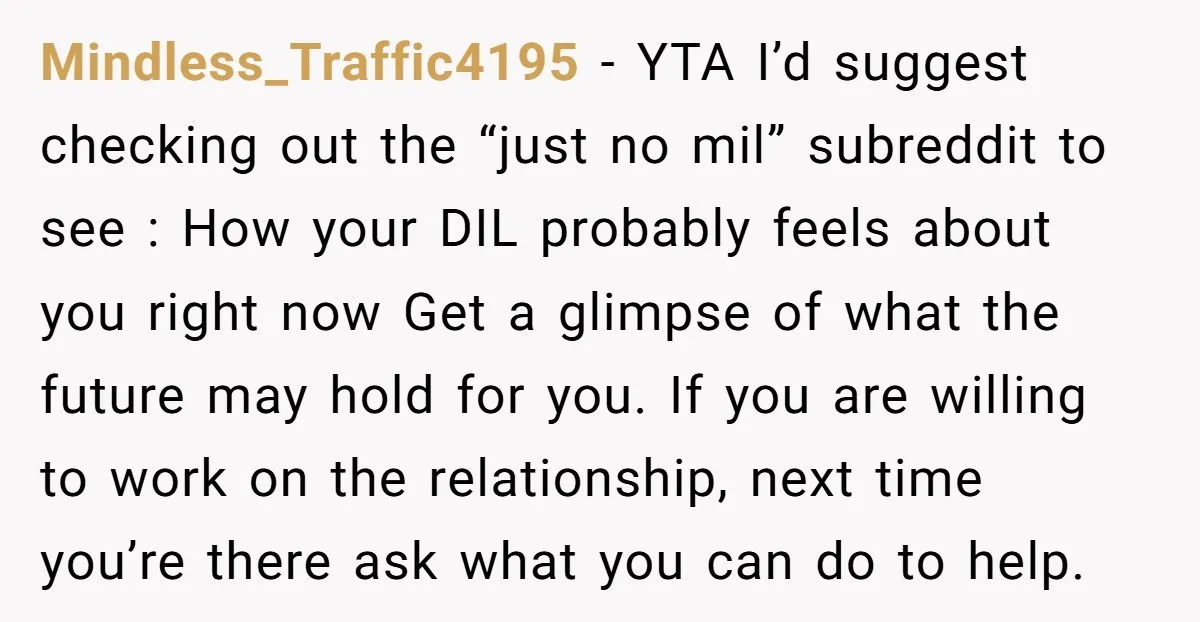 Mindless_Traffic4195 − YTA I’d suggest checking out the “just no mil” subreddit to see : How your DIL probably feels about you right now Get a glimpse of what the...