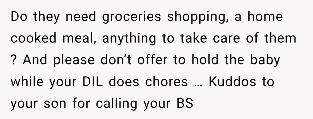 Do they need groceries shopping, a home cooked meal, anything to take care of them ? And please don’t offer to hold the baby while your DIL does chores …...