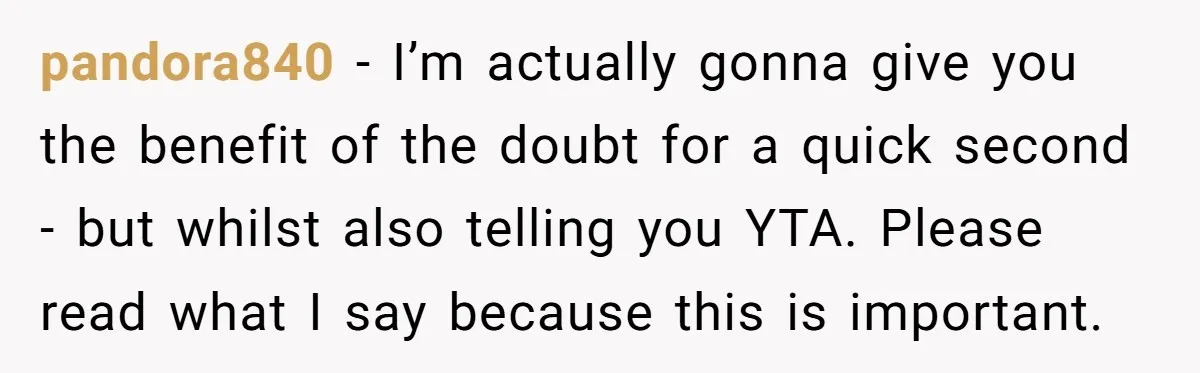 pandora840 − I’m actually gonna give you the benefit of the doubt for a quick second - but whilst also telling you YTA. Please read what I say because this...
