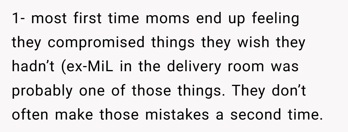 1- most first time moms end up feeling they compromised things they wish they hadn’t (ex-MiL in the delivery room was probably one of those things. They don’t often make...