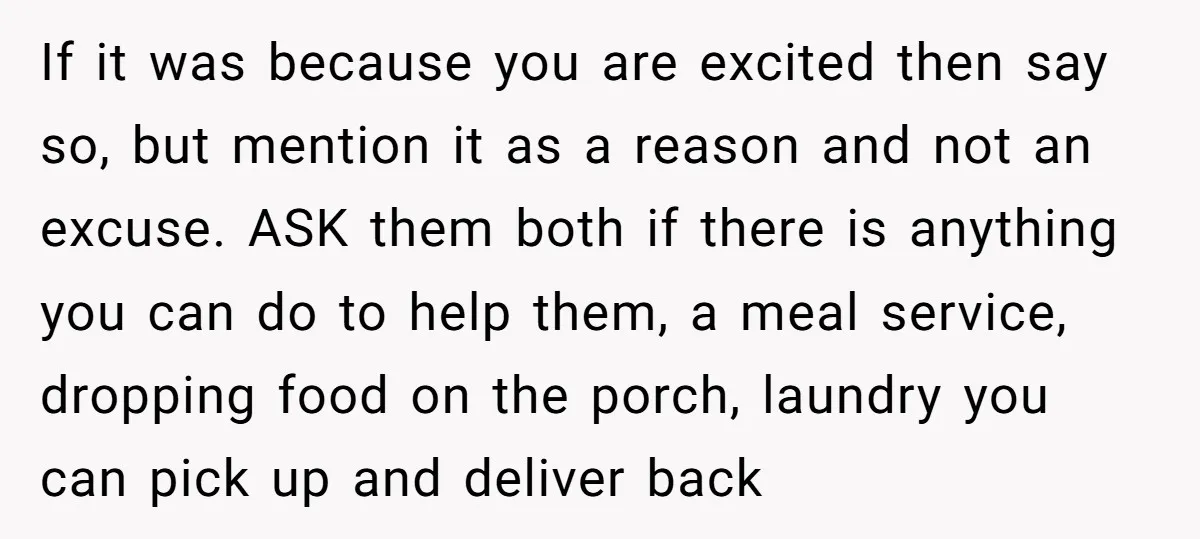 If it was because you are excited then say so, but mention it as a reason and not an excuse. ASK them both if there is anything you can do...