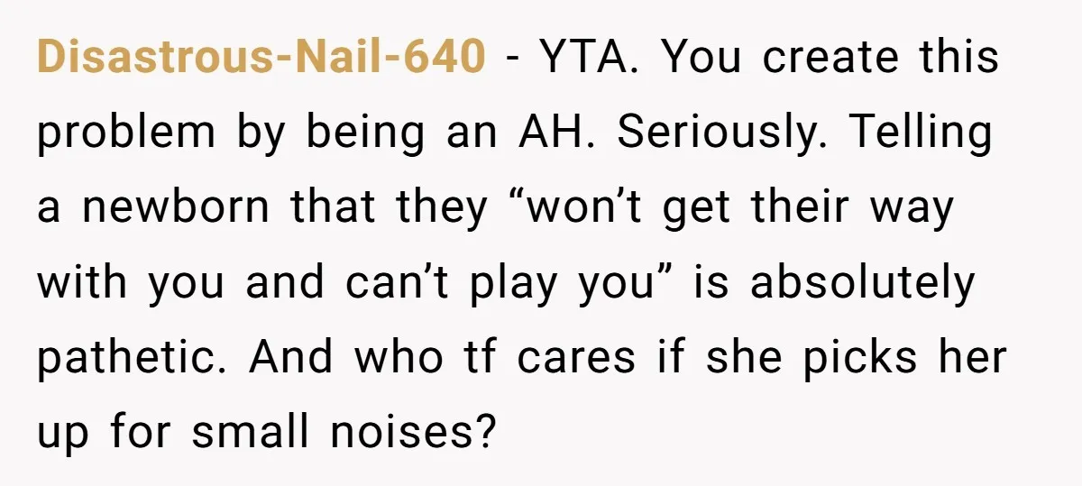 Disastrous-Nail-640 − YTA. You create this problem by being an AH. Seriously. Telling a newborn that they “won’t get their way with you and can’t play you” is absolutely pathetic....