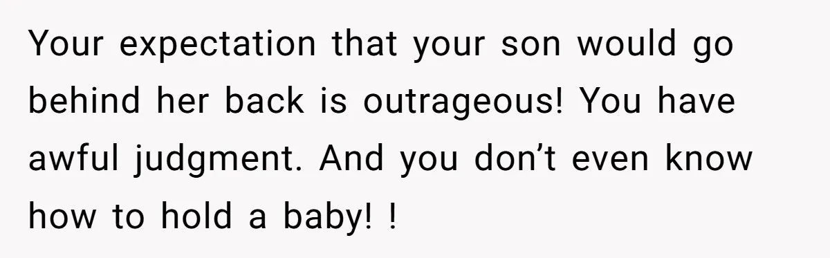 Your expectation that your son would go behind her back is outrageous! You have awful judgment. And you don’t even know how to hold a baby! !