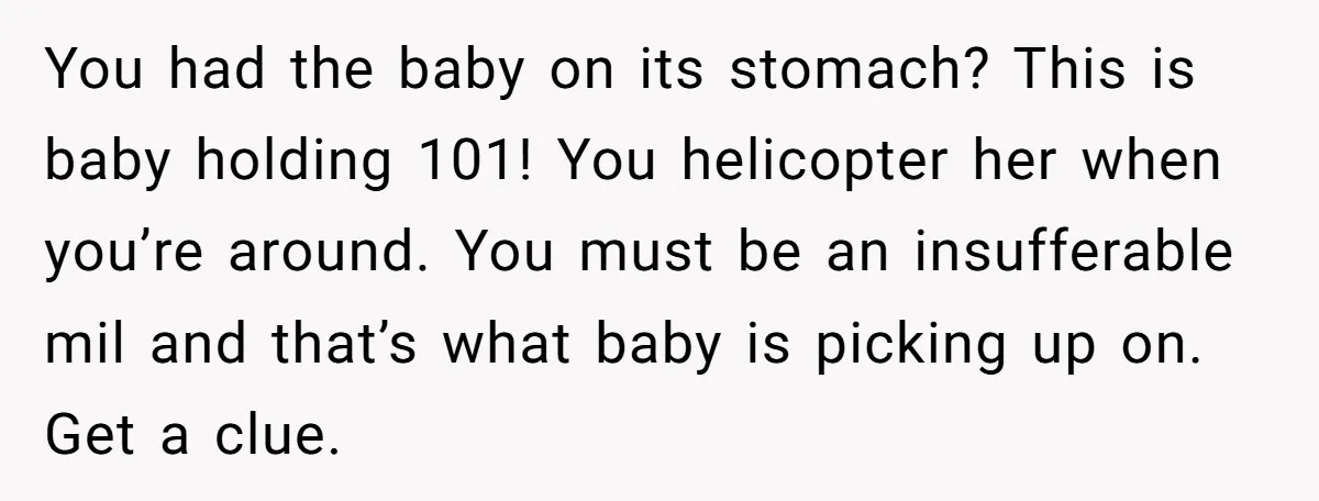 You had the baby on its stomach? This is baby holding 101! You helicopter her when you’re around. You must be an insufferable mil and that’s what baby is picking...