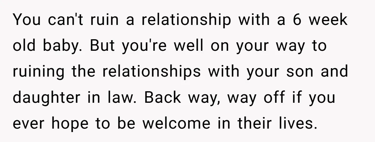 You can't ruin a relationship with a 6 week old baby. But you're well on your way to ruining the relationships with your son and daughter in law. Back way,...