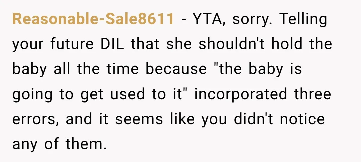 Reasonable-Sale8611 − YTA, sorry. Telling your future DIL that she shouldn't hold the baby all the time because "the baby is going to get used to it" incorporated three errors,...
