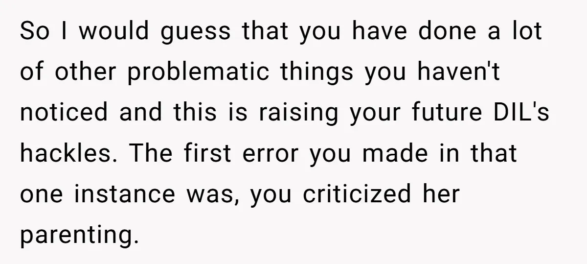 So I would guess that you have done a lot of other problematic things you haven't noticed and this is raising your future DIL's hackles. The first error you made...