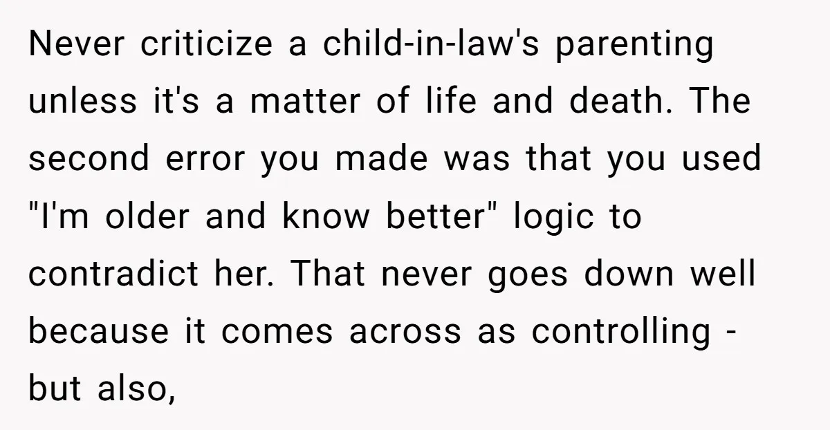 Never criticize a child-in-law's parenting unless it's a matter of life and death. The second error you made was that you used "I'm older and know better" logic to contradict...