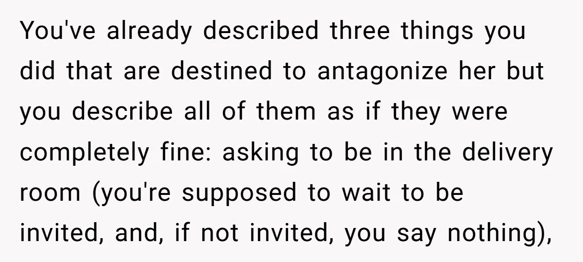 You've already described three things you did that are destined to antagonize her but you describe all of them as if they were completely fine: asking to be in the...