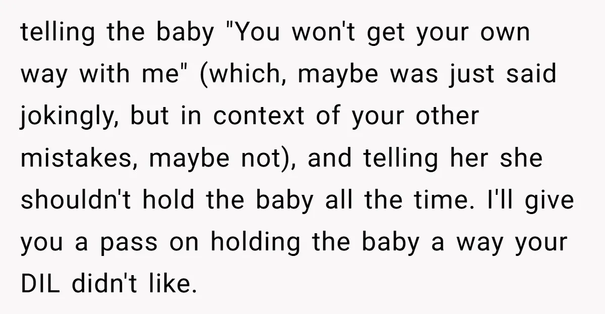 telling the baby "You won't get your own way with me" (which, maybe was just said jokingly, but in context of your other mistakes, maybe not), and telling her she...