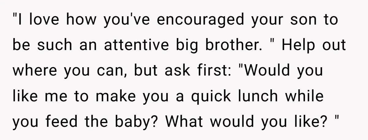 "I love how you've encouraged your son to be such an attentive big brother. " Help out where you can, but ask first: "Would you like me to make you...
