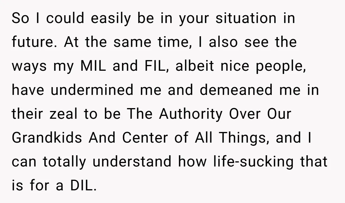 So I could easily be in your situation in future. At the same time, I also see the ways my MIL and FIL, albeit nice people, have undermined me and...