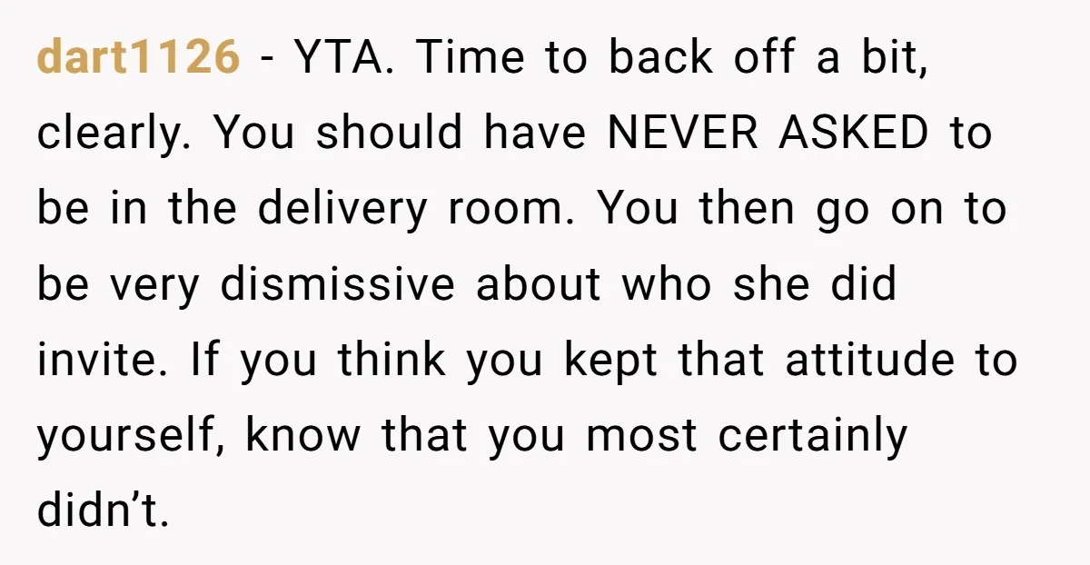 dart1126 − YTA. Time to back off a bit, clearly. You should have NEVER ASKED to be in the delivery room. You then go on to be very dismissive about...