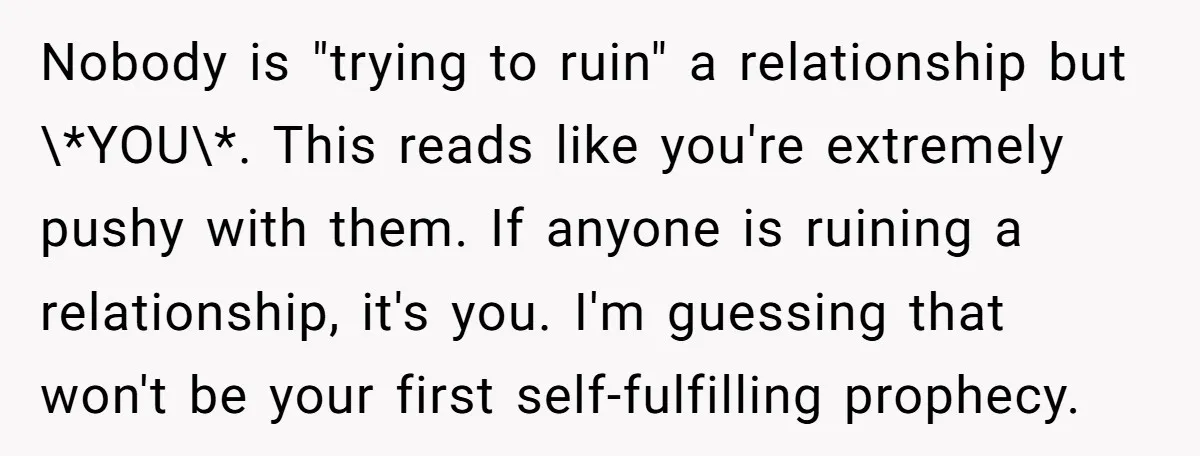 Nobody is "trying to ruin" a relationship but \*YOU\*. This reads like you're extremely pushy with them. If anyone is ruining a relationship, it's you. I'm guessing that won't be...
