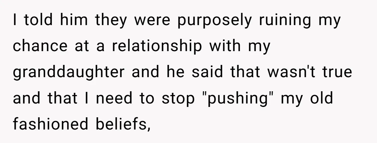 I told him they were purposely ruining my chance at a relationship with my granddaughter and he said that wasn't true and that I need to stop "pushing" my old...