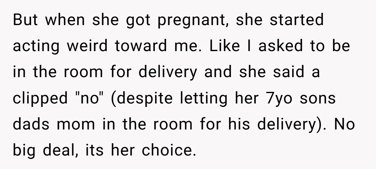 But when she got pregnant, she started acting weird toward me. Like I asked to be in the room for delivery and she said a clipped "no" (despite letting her...