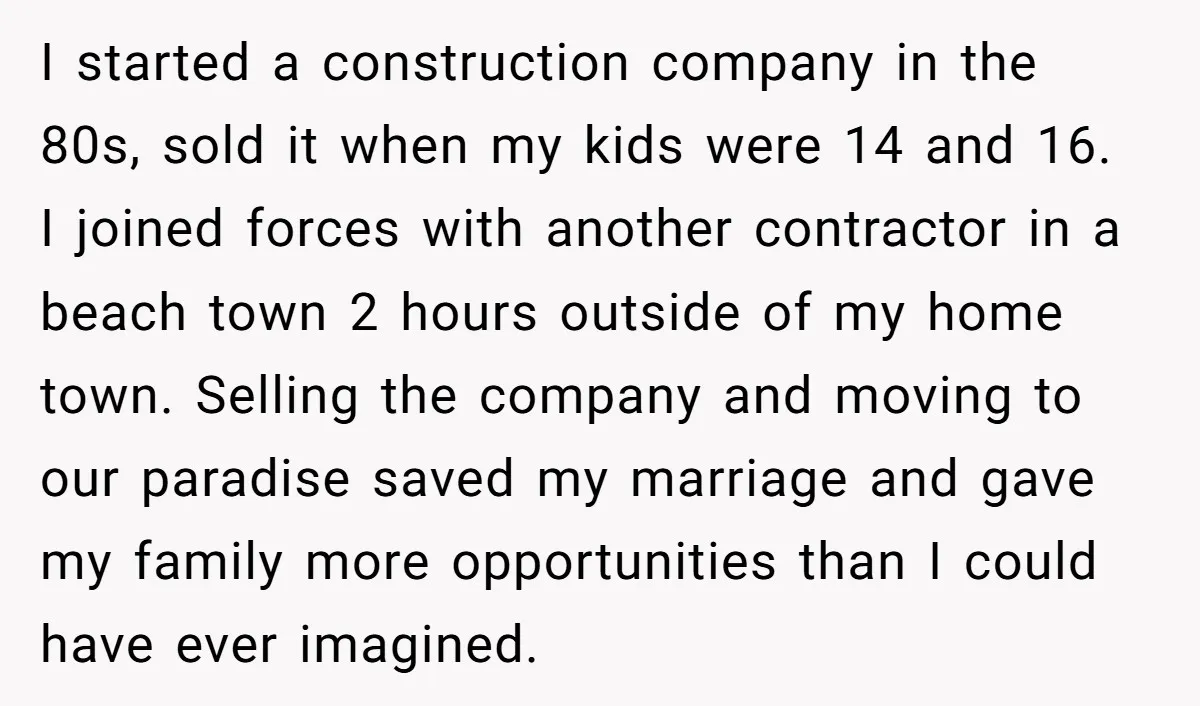 I started a construction company in the 80s, sold it when my kids were 14 and 16. I joined forces with another contractor in a beach town 2 hours outside...