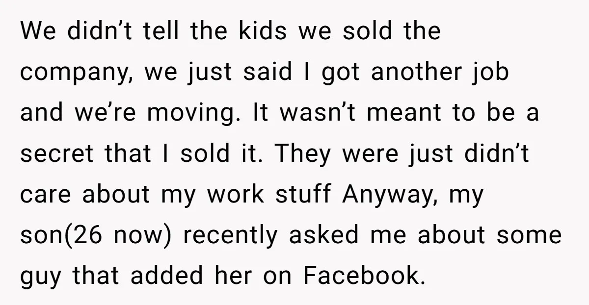 We didn’t tell the kids we sold the company, we just said I got another job and we’re moving. It wasn’t meant to be a secret that I sold it....