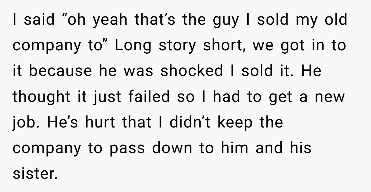 I said “oh yeah that’s the guy I sold my old company to” Long story short, we got in to it because he was shocked I sold it. He thought...