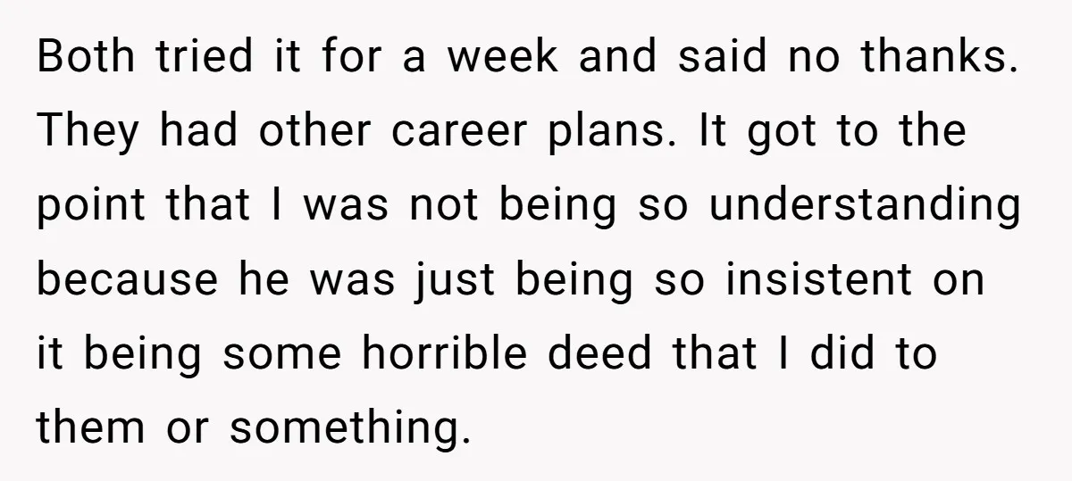 Both tried it for a week and said no thanks. They had other career plans. It got to the point that I was not being so understanding because he was...
