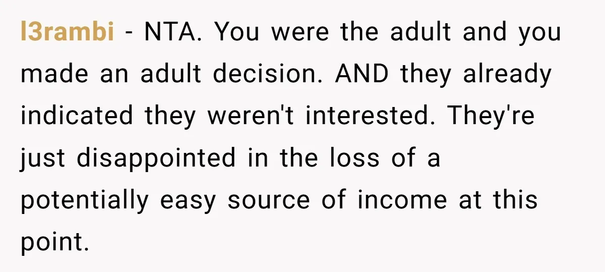 l3rambi − NTA. You were the adult and you made an adult decision. AND they already indicated they weren't interested. They're just disappointed in the loss of a potentially easy...