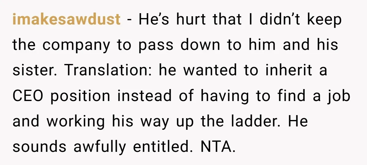 imakesawdust − He’s hurt that I didn’t keep the company to pass down to him and his sister. Translation: he wanted to inherit a CEO position instead of having to...