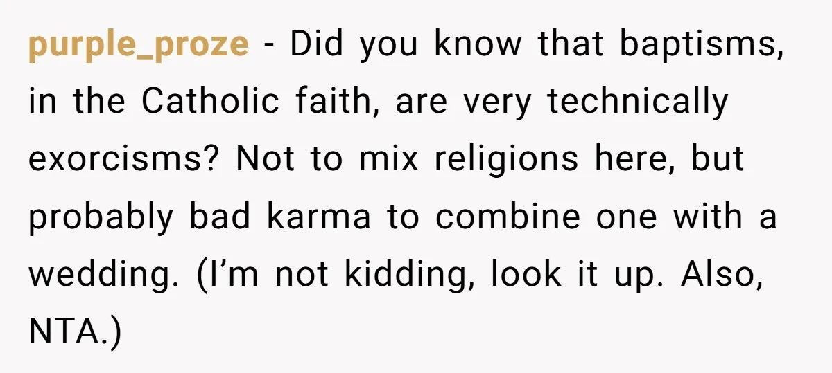 purple_proze - Did you know that baptisms, in the Catholic faith, are very technically exorcisms? Not to mix religions here, but probably bad karma to combine one with a wedding....