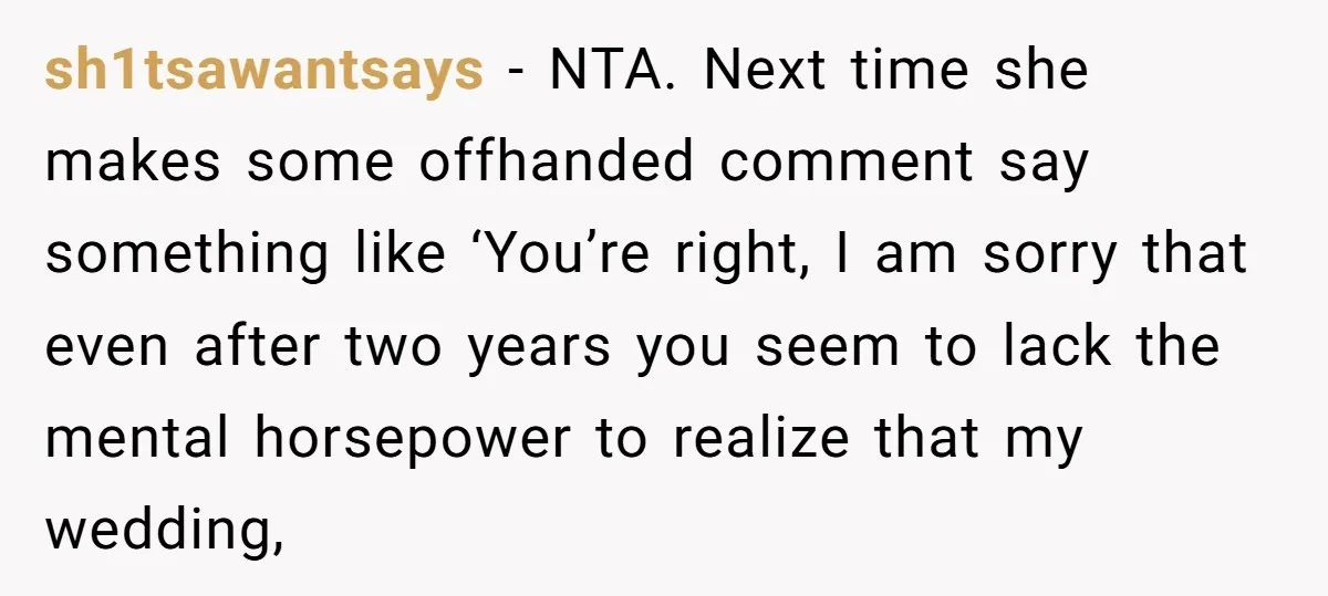 sh1tsawantsays - NTA. Next time she makes some offhanded comment say something like ‘You’re right, I am sorry that even after two years you seem to lack the mental horsepower...