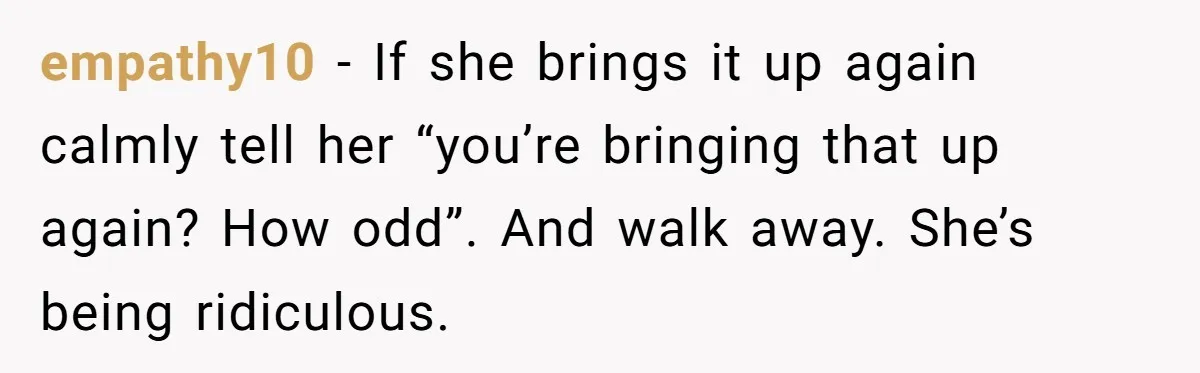 empathy10 - If she brings it up again calmly tell her “you’re bringing that up again? How odd”. And walk away. She’s being ridiculous.